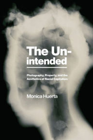 Title: The Unintended: Photography, Property, and the Aesthetics of Racial Capitalism, Author: Monica Huerta