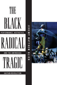 Title: The Black Radical Tragic: Performance, Aesthetics, and the Unfinished Haitian Revolution, Author: Jeremy Matthew Glick