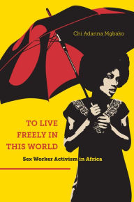 Title: To Live Freely in This World: Sex Worker Activism in Africa, Author: Chi Adanna Mgbako