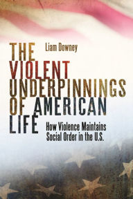 Title: The Violent Underpinnings of American Life: How Violence Maintains Social Order in the US, Author: Liam Downey