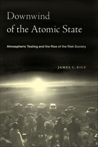 Title: Downwind of the Atomic State: Atmospheric Testing and the Rise of the Risk Society, Author: James C. Rice