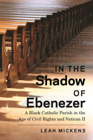 Title: In the Shadow of Ebenezer: A Black Catholic Parish in the Age of Civil Rights and Vatican II, Author: Leah Mickens