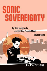 Title: Sonic Sovereignty: Hip Hop, Indigeneity, and Shifting Popular Music Mainstreams, Author: Liz Przybylski
