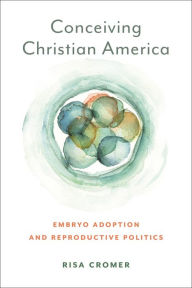 Title: Conceiving Christian America: Embryo Adoption and Reproductive Politics, Author: Risa Cromer