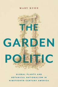 Title: The Garden Politic: Global Plants and Botanical Nationalism in Nineteenth-Century America, Author: Mary Kuhn
