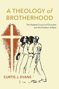 Title: A Theology of Brotherhood: The Federal Council of Churches and the Problem of Race, Author: Curtis J. Evans