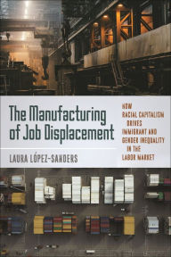 Title: The Manufacturing of Job Displacement: How Racial Capitalism Drives Immigrant and Gender Inequality in the Labor Market, Author: Laura López-Sanders