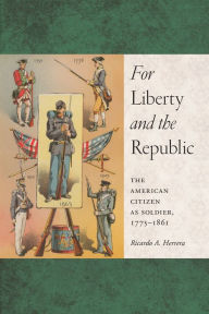 Title: For Liberty and the Republic: The American Citizen as Soldier, 1775-1861, Author: Ricardo A Herrera