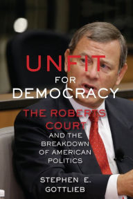 Title: Unfit for Democracy: The Roberts Court and the Breakdown of American Politics, Author: Stephen E. Gottlieb