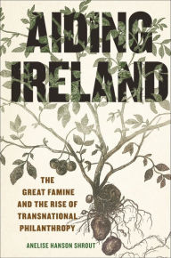 Title: Aiding Ireland: The Great Famine and the Rise of Transnational Philanthropy, Author: Anelise Hanson Shrout