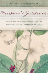 Title: Freedom's Gardener: James F. Brown, Horticulture, and the Hudson Valley in Antebellum America, Author: Myra B. Young Armstead