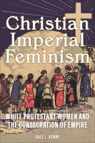 Title: Christian Imperial Feminism: White Protestant Women and the Consecration of Empire, Author: Gale L. Kenny
