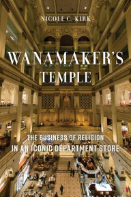 Title: Wanamaker's Temple: The Business of Religion in an Iconic Department Store, Author: Nicole C. Kirk