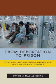 Title: From Deportation to Prison: The Politics of Immigration Enforcement in Post-Civil Rights America, Author: Patrisia Macías-Rojas