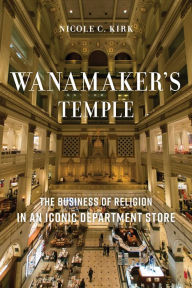 Title: Wanamaker's Temple: The Business of Religion in an Iconic Department Store, Author: Nicole C. Kirk