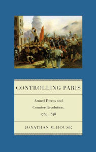 Title: Controlling Paris: Armed Forces and Counter-Revolution, 1789-1848, Author: Jonathan M. House