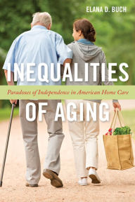 Title: Inequalities of Aging: Paradoxes of Independence in American Home Care, Author: Elana D Buch