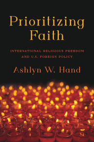 Title: Prioritizing Faith: International Religious Freedom and U.S. Foreign Policy, Author: Ashlyn W. Hand
