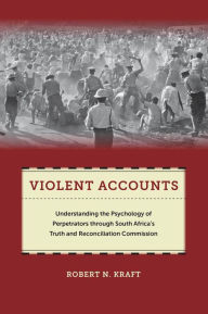 Title: Violent Accounts: Understanding the Psychology of Perpetrators through South Africa's Truth and Reconciliation Commission, Author: Robert N Kraft