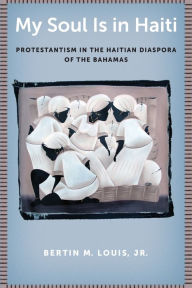 Title: My Soul Is in Haiti: Protestantism in the Haitian Diaspora of the Bahamas, Author: Bertin M. Louis Jr.