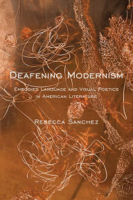 Title: Deafening Modernism: Embodied Language and Visual Poetics in American Literature, Author: Rebecca Sanchez