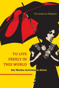 Title: To Live Freely in This World: Sex Worker Activism in Africa, Author: Chi Adanna Mgbako