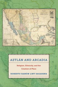 Title: Aztlán and Arcadia: Religion, Ethnicity, and the Creation of Place, Author: Roberto Ram n Lint Sagarena