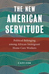 Title: The New American Servitude: Political Belonging among African Immigrant Home Care Workers, Author: Cati Coe