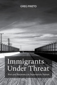 Title: Immigrants Under Threat: Risk and Resistance in Deportation Nation, Author: Greg Prieto