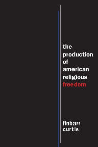 Title: The Production of American Religious Freedom, Author: Finbarr Curtis