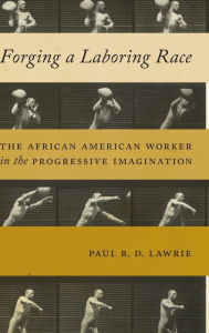 Title: Forging a Laboring Race: The African American Worker in the Progressive Imagination, Author: Paul R.D. Lawrie