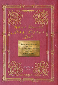 Title: What Would Mrs. Astor Do?: The Essential Guide to the Manners and Mores of the Gilded Age, Author: Cecelia Tichi