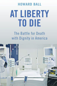 Title: At Liberty to Die: The Battle for Death with Dignity in America, Author: Howard Ball