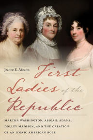 Title: First Ladies of the Republic: Martha Washington, Abigail Adams, Dolley Madison, and the Creation of an Iconic American Role, Author: Jeanne E. Abrams