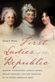 Title: First Ladies of the Republic: Martha Washington, Abigail Adams, Dolley Madison, and the Creation of an Iconic American Role, Author: Jeanne E Abrams