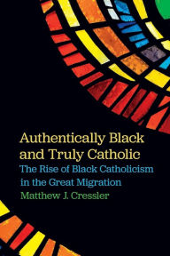 Title: Authentically Black and Truly Catholic: The Rise of Black Catholicism in the Great Migration, Author: Matthew J. Cressler