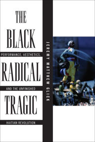 Title: The Black Radical Tragic: Performance, Aesthetics, and the Unfinished Haitian Revolution, Author: Jeremy Matthew Glick