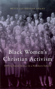 Title: Black Women's Christian Activism: Seeking Social Justice in a Northern Suburb, Author: Betty Livingston Adams