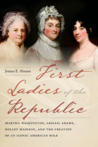 Title: First Ladies of the Republic: Martha Washington, Abigail Adams, Dolley Madison, and the Creation of an Iconic American Role, Author: Jeanne E. Abrams