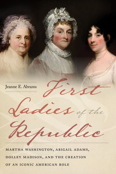 First Ladies of the Republic: Martha Washington, Abigail Adams, Dolley Madison, and Creation an Iconic American Role