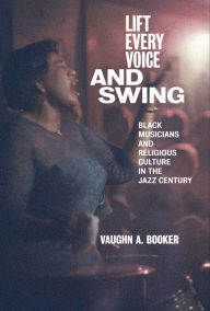 Title: Lift Every Voice and Swing: Black Musicians and Religious Culture in the Jazz Century, Author: Vaughn A. Booker