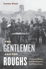 Title: The Gentlemen and the Roughs: Violence, Honor, and Manhood in the Union Army, Author: Lorien Foote