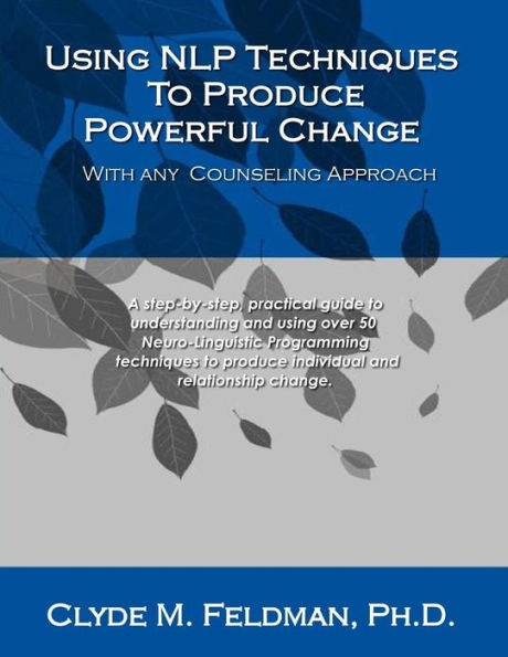 Using NLP Techniques To Produce Powerful Change With Any Counseling Approach: A step-by-step, practical guide to understanding and using over 50 Neuro-Linguistic Programming techniques to produce individual and relationship change