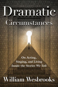 Title: Dramatic Circumstances: On Acting, Singing, and Living Inside the Stories We Tell, Author: William Wesbrooks