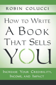 Title: How to Write a Book That Sells You: Increase Your Credibility, Income, and Impact, Author: Robin Colucci