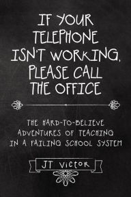 Title: If Your Telephone Isn't Working, Please Call the Office: The Hard-to-Believe Adventures of Teaching in a Failing School System, Author: JT Victor