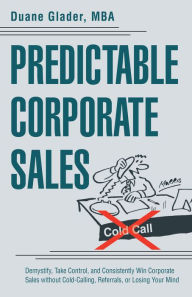 Title: Predictable Corporate Sales: Demystify, Take Control, and Consistently Win Corporate Sales Without Cold-Calling, Referrals, or Losing Your Mind, Author: Duane Glader