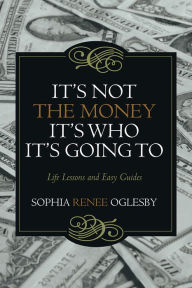 Title: It's Not the Money, It's Who It's Going To: Life Lessons and Easy Guides, Author: Sophia Renee Oglesby