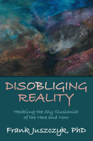 Title: Disobliging Reality: Heckling the Sly Illusionist of the Here and Now, Author: Frank Juszczyk