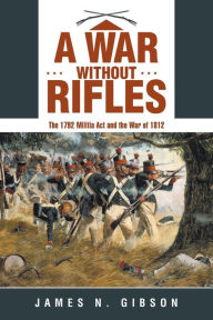 Title: A War without Rifles: The 1792 Militia Act and the War of 1812, Author: James N Gibson